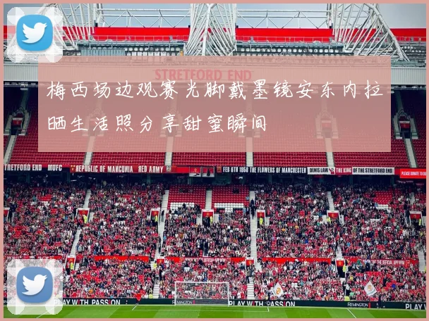 梅西场边观赛光脚戴墨镜安东内拉晒生活照分享甜蜜瞬间