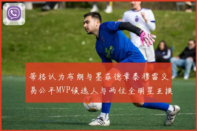 蒂格认为布朗与墨菲德章泰穆雷交易公平MVP候选人与两位全明星互换合理性分析
