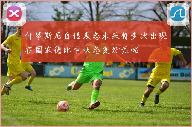 什琴斯尼自信表态未来将多次出现在国家德比中状态良好无忧