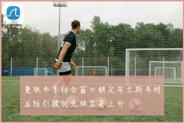 曼联冬季转会窗口锁定布兰斯韦特后防引援优先级显著上升