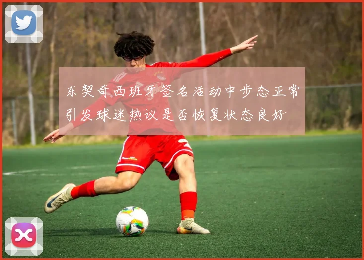 东契奇西班牙签名活动中步态正常引发球迷热议是否恢复状态良好