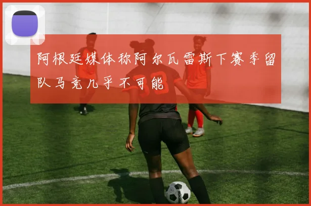 阿根廷媒体称阿尔瓦雷斯下赛季留队马竞几乎不可能