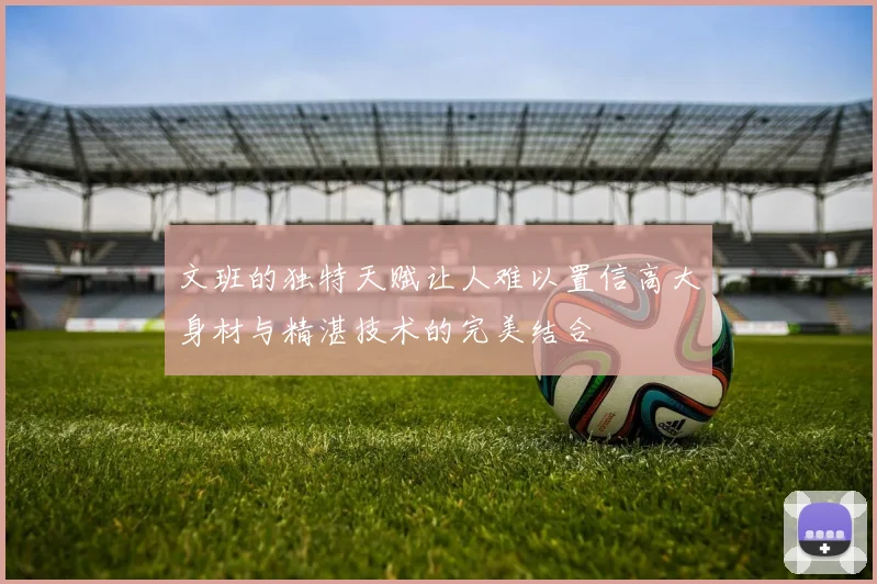 文班的独特天赋让人难以置信高大身材与精湛技术的完美结合