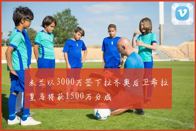 米兰以3000万签下拉齐奥后卫希拉皇马将获1500万分成