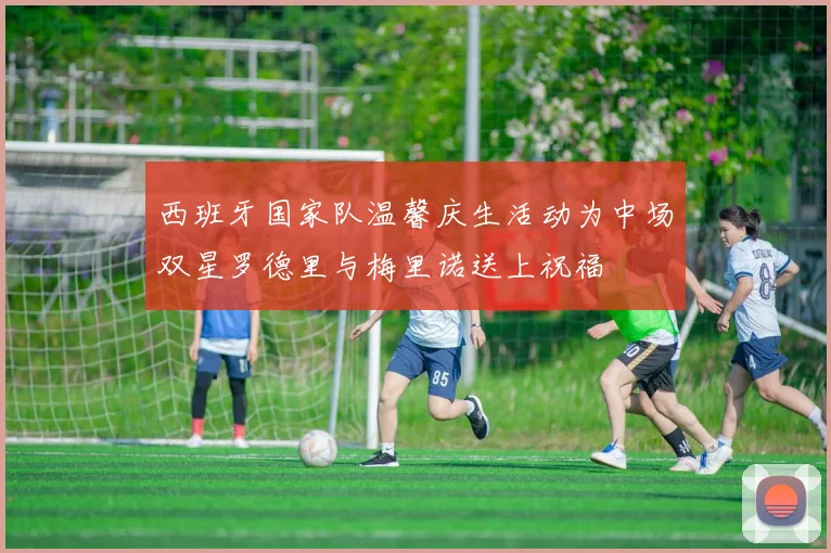 西班牙国家队温馨庆生活动为中场双星罗德里与梅里诺送上祝福