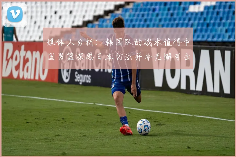 媒体人分析：韩国队的战术值得中国男篮深思日本打法并非无懈可击