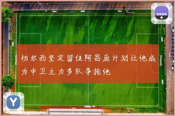 切尔西坚定留住阿昌庞计划让他成为中卫主力多队争抢他