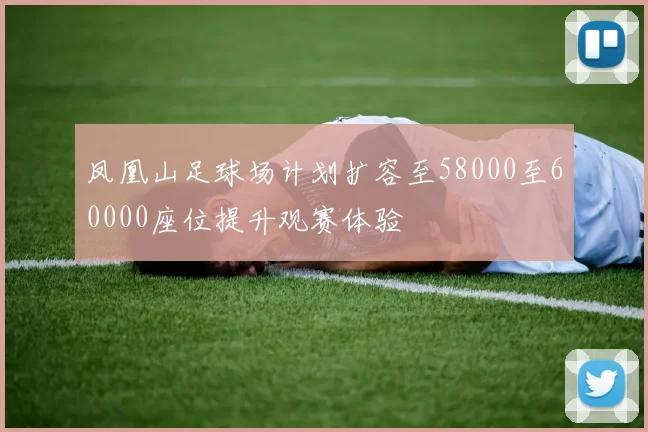 凤凰山足球场计划扩容至58000至60000座位提升观赛体验
