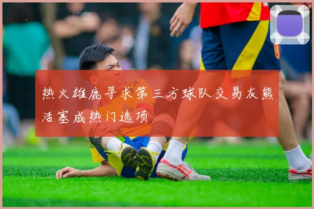 热火雄鹿寻求第三方球队交易灰熊活塞成热门选项