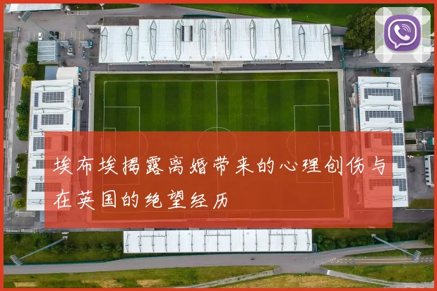 埃布埃揭露离婚带来的心理创伤与在英国的绝望经历
