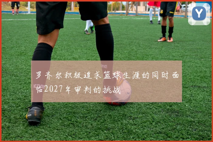 罗齐尔积极追求篮球生涯的同时面临2027年审判的挑战