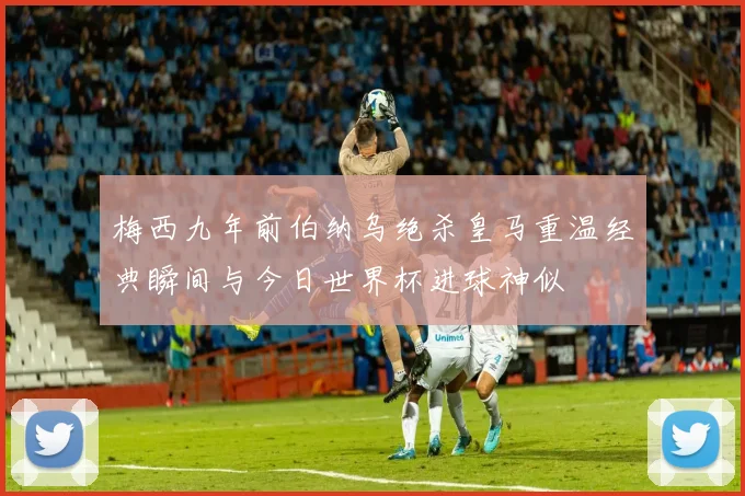 梅西九年前伯纳乌绝杀皇马重温经典瞬间与今日世界杯进球神似