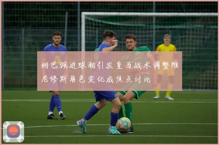 姆巴佩进球潮引发皇马战术调整维尼修斯角色变化成焦点讨论