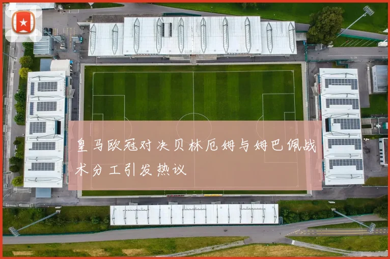 皇马欧冠对决贝林厄姆与姆巴佩战术分工引发热议
