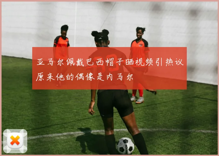 亚马尔佩戴巴西帽子晒视频引热议原来他的偶像是内马尔