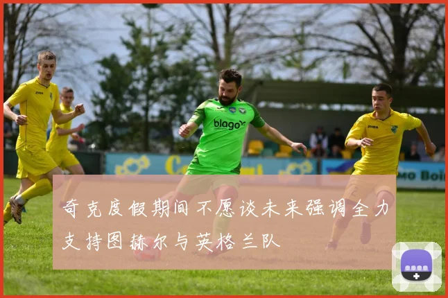 奇克度假期间不愿谈未来强调全力支持图赫尔与英格兰队