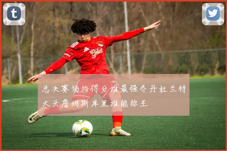 总决赛场均得分谁最强乔丹杜兰特大头詹姆斯库里谁能称王