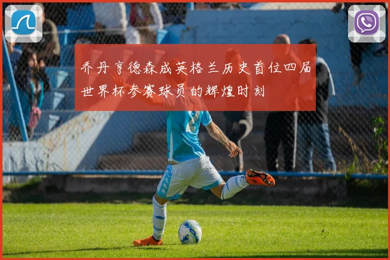 乔丹亨德森成英格兰历史首位四届世界杯参赛球员的辉煌时刻