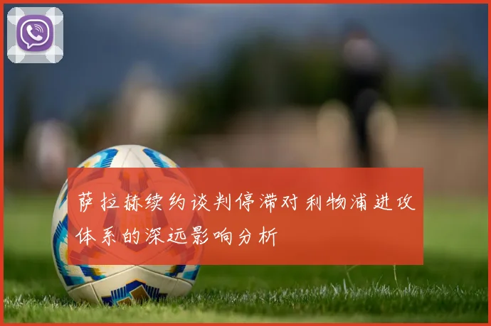 萨拉赫续约谈判停滞对利物浦进攻体系的深远影响分析