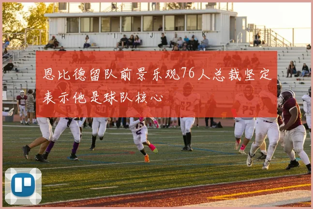 恩比德留队前景乐观76人总裁坚定表示他是球队核心