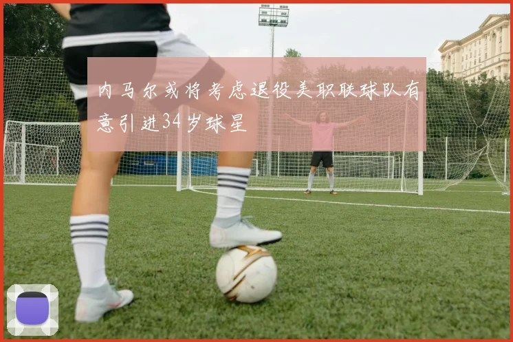内马尔或将考虑退役美职联球队有意引进34岁球星