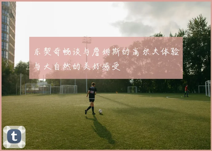 东契奇畅谈与詹姆斯的高尔夫体验与大自然的美好感受