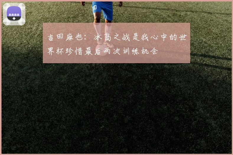 吉田麻也：冰岛之战是我心中的世界杯珍惜最后两次训练机会