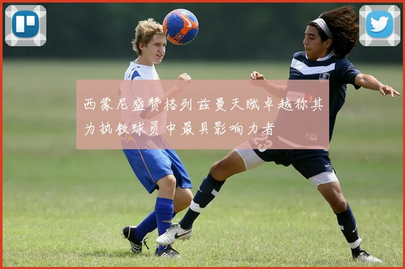 西蒙尼盛赞格列兹曼天赋卓越称其为执教球员中最具影响力者