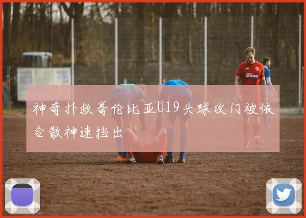 神奇扑救哥伦比亚U19头球攻门被依合散神速挡出