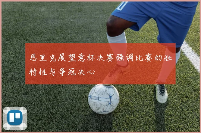 恩里克展望意杯决赛强调比赛的独特性与争冠决心